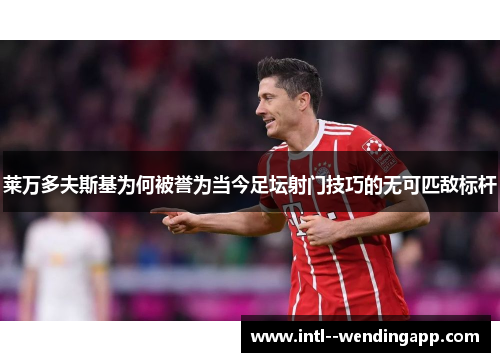 莱万多夫斯基为何被誉为当今足坛射门技巧的无可匹敌标杆