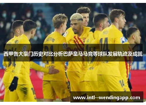 西甲各大豪门历史对比分析巴萨皇马马竞等球队发展轨迹及成就 西甲各大豪门历史对比分析巴萨皇马马竞等球队发展轨迹及成就