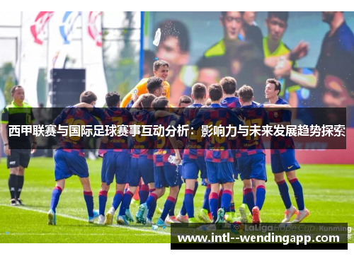 西甲联赛与国际足球赛事互动分析:影响力与未来发展趋势探索 西甲联赛与国际足球赛事互动分析:影响力与未来发展趋势探索
