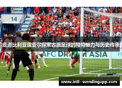 走进比利亚雷亚尔探索古派足球的独特魅力与历史传承