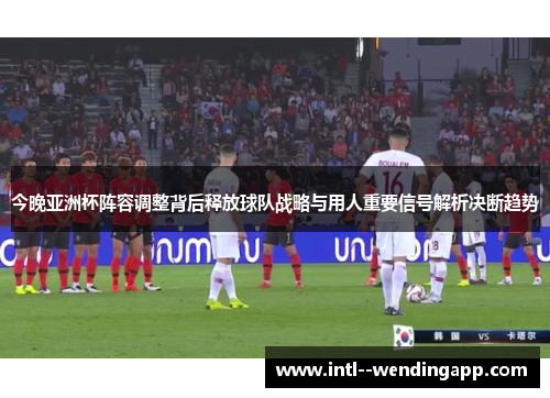 今晚亚洲杯阵容调整背后释放球队战略与用人重要信号解析决断趋势 今晚亚洲杯阵容调整背后释放球队战略与用人重要信号解析决断趋势