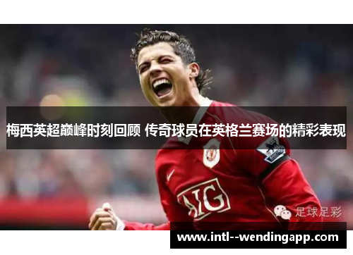 梅西英超巅峰时刻回顾 传奇球员在英格兰赛场的精彩表现 梅西英超巅峰时刻回顾 传奇球员在英格兰赛场的精彩表现