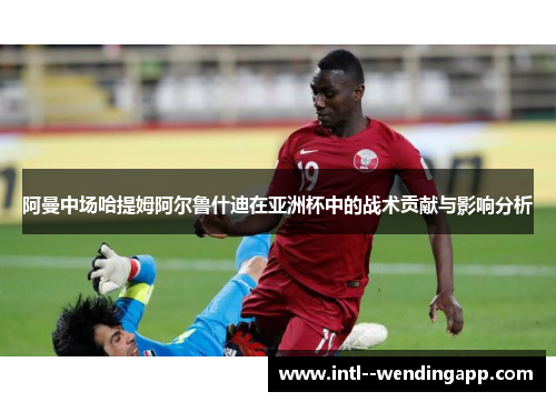阿曼中场哈提姆阿尔鲁什迪在亚洲杯中的战术贡献与影响分析