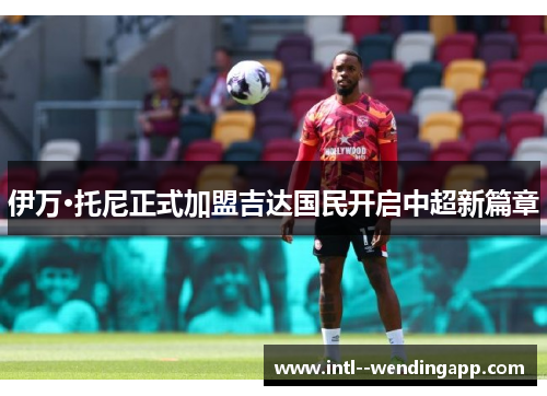 伊万·托尼正式加盟吉达国民开启中超新篇章