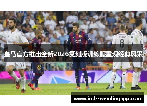 皇马官方推出全新2026复刻版训练服重现经典风采