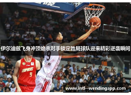 伊尔迪兹飞身冲顶绝杀对手锁定胜局球队迎来精彩逆袭瞬间