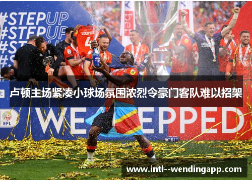 卢顿主场紧凑小球场氛围浓烈令豪门客队难以招架 卢顿主场紧凑小球场氛围浓烈令豪门客队难以招架