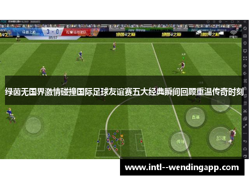 绿茵无国界激情碰撞国际足球友谊赛五大经典瞬间回顾重温传奇时刻 绿茵无国界激情碰撞国际足球友谊赛五大经典瞬间回顾重温传奇时刻