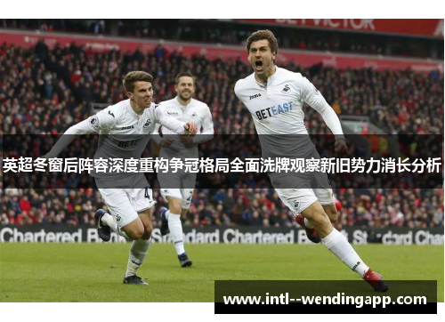 英超冬窗后阵容深度重构争冠格局全面洗牌观察新旧势力消长分析 英超冬窗后阵容深度重构争冠格局全面洗牌观察新旧势力消长分析